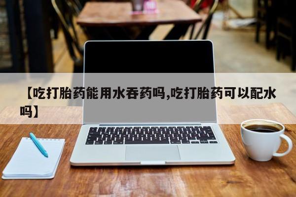 打胎药购买联系【吃打胎药能用水吞药吗,吃打胎药可以配水吗】