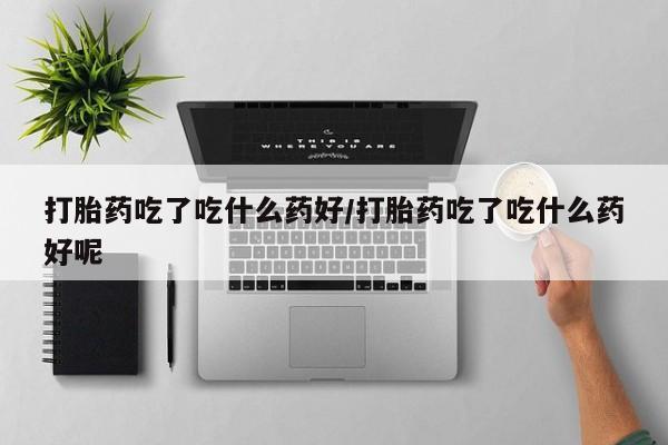 打胎药购买联系打胎药吃了吃什么药好/打胎药吃了吃什么药好呢