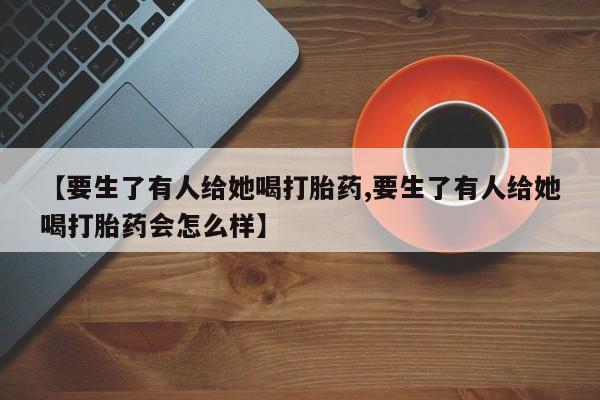 打胎药购买联系【要生了有人给她喝打胎药,要生了有人给她喝打胎药会怎么样】