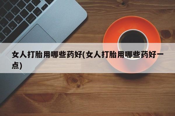 打胎药购买联系女人打胎用哪些药好(女人打胎用哪些药好一点)