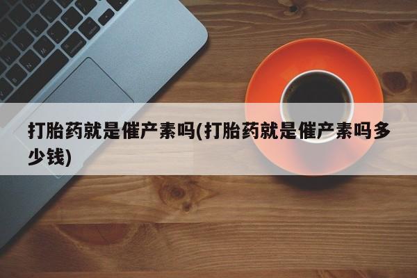 打胎药购买联系打胎药就是催产素吗(打胎药就是催产素吗多少钱)