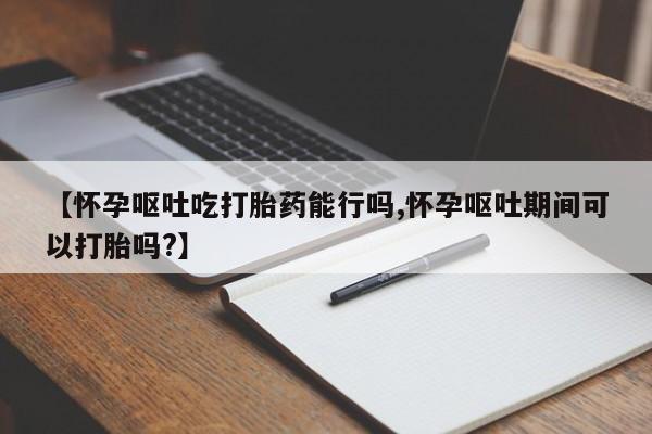 打胎药购买联系【怀孕呕吐吃打胎药能行吗,怀孕呕吐期间可以打胎吗?】