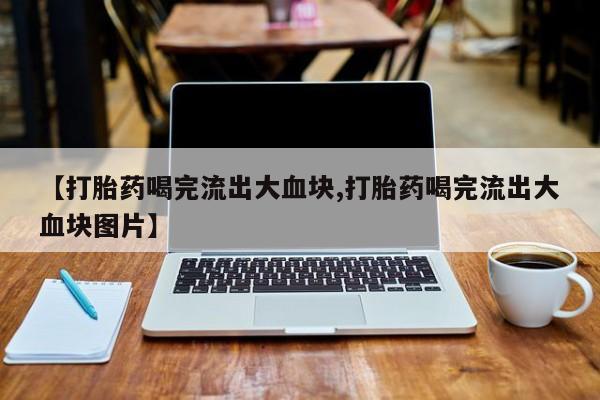 打胎药购买联系【打胎药喝完流出大血块,打胎药喝完流出大血块图片】