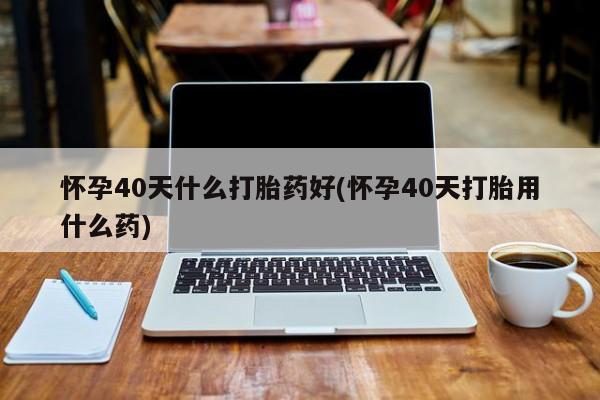 打胎药购买联系怀孕40天什么打胎药好(怀孕40天打胎用什么药)