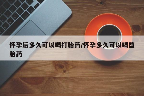 打胎药购买联系怀孕后多久可以喝打胎药/怀孕多久可以喝堕胎药