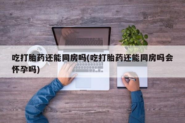 打胎药购买联系吃打胎药还能同房吗(吃打胎药还能同房吗会怀孕吗)