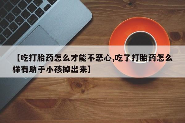 打胎药购买联系【吃打胎药怎么才能不恶心,吃了打胎药怎么样有助于小孩掉出来】