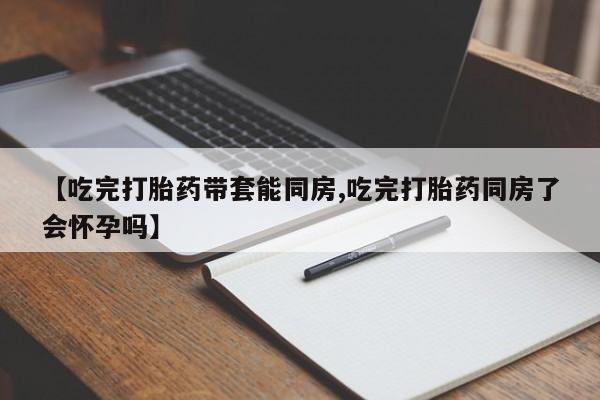 打胎药购买联系【吃完打胎药带套能同房,吃完打胎药同房了会怀孕吗】