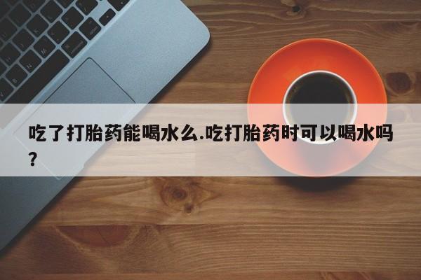 打胎药购买联系吃了打胎药能喝水么.吃打胎药时可以喝水吗？