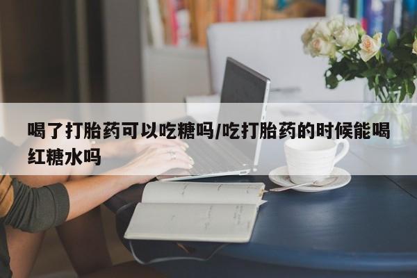 打胎药购买联系喝了打胎药可以吃糖吗/吃打胎药的时候能喝红糖水吗