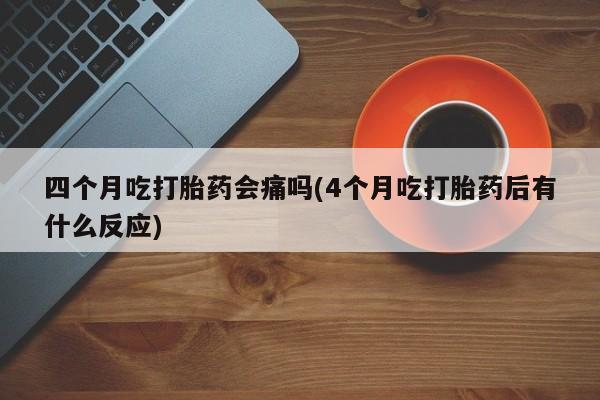 打胎药购买联系四个月吃打胎药会痛吗(4个月吃打胎药后有什么反应)