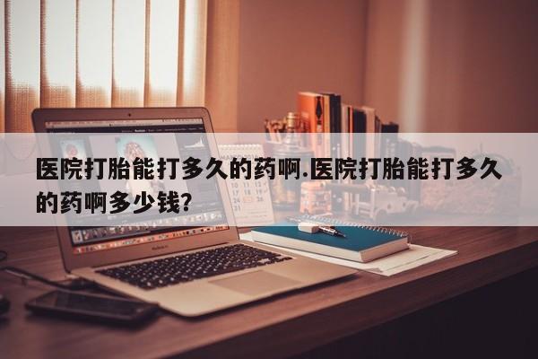 打胎药购买联系医院打胎能打多久的药啊.医院打胎能打多久的药啊多少钱？