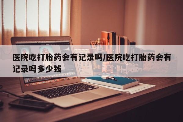 打胎药购买联系医院吃打胎药会有记录吗/医院吃打胎药会有记录吗多少钱