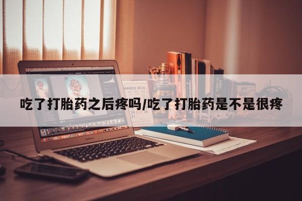打胎药购买联系吃了打胎药之后疼吗/吃了打胎药是不是很疼