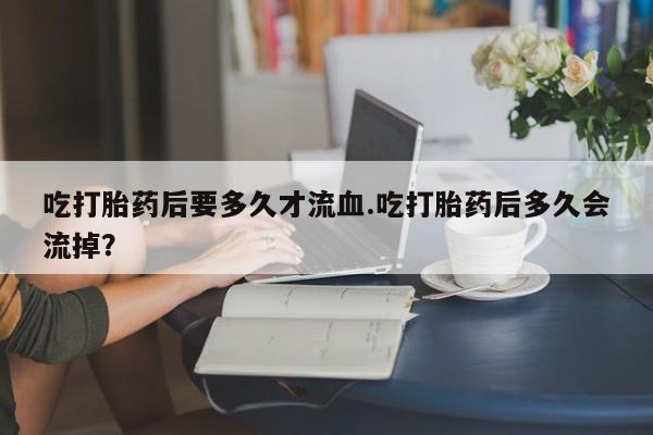 打胎药购买联系吃打胎药后要多久才流血.吃打胎药后多久会流掉？