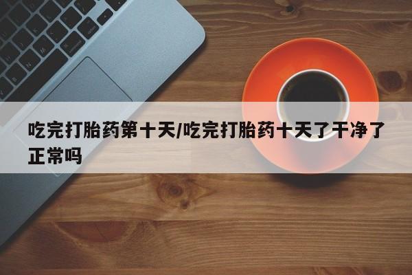 打胎药购买联系吃完打胎药第十天/吃完打胎药十天了干净了正常吗