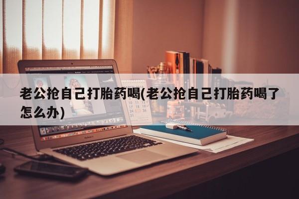 打胎药购买联系老公抢自己打胎药喝(老公抢自己打胎药喝了怎么办)