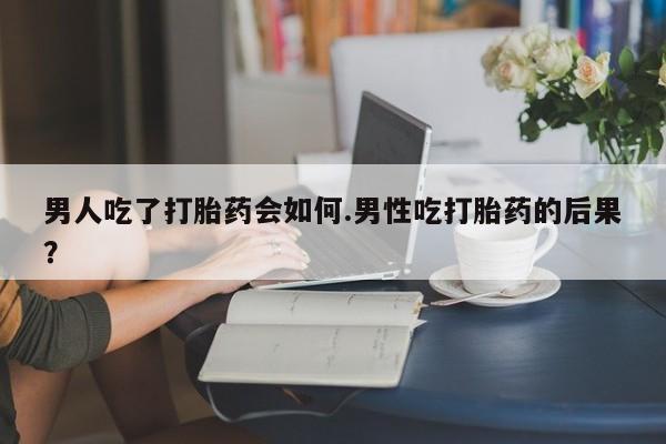 打胎药购买联系男人吃了打胎药会如何.男性吃打胎药的后果？