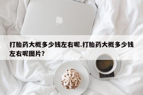打胎药购买联系打胎药大概多少钱左右呢.打胎药大概多少钱左右呢图片？