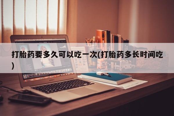 打胎药购买联系打胎药要多久可以吃一次(打胎药多长时间吃)