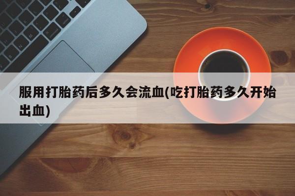打胎药购买联系服用打胎药后多久会流血(吃打胎药多久开始出血)