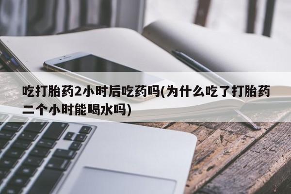 打胎药购买联系吃打胎药2小时后吃药吗(为什么吃了打胎药二个小时能喝水吗)