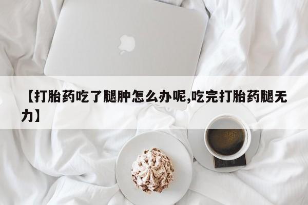 打胎药购买联系【打胎药吃了腿肿怎么办呢,吃完打胎药腿无力】