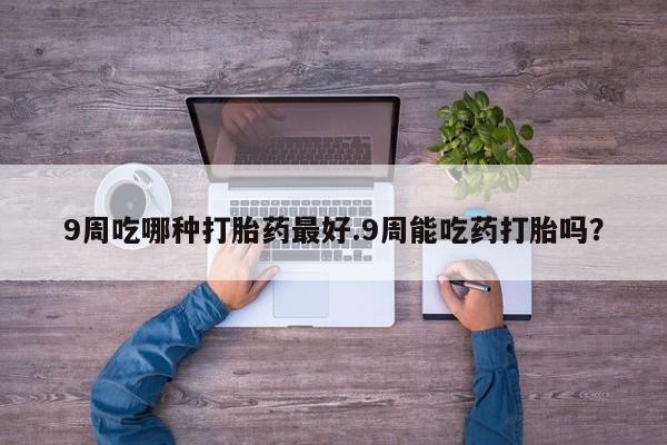 打胎药购买联系9周吃哪种打胎药最好.9周能吃药打胎吗？