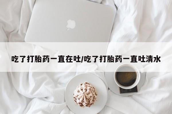 打胎药购买联系吃了打胎药一直在吐/吃了打胎药一直吐清水