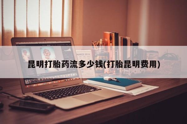 打胎药购买联系昆明打胎药流多少钱(打胎昆明费用)