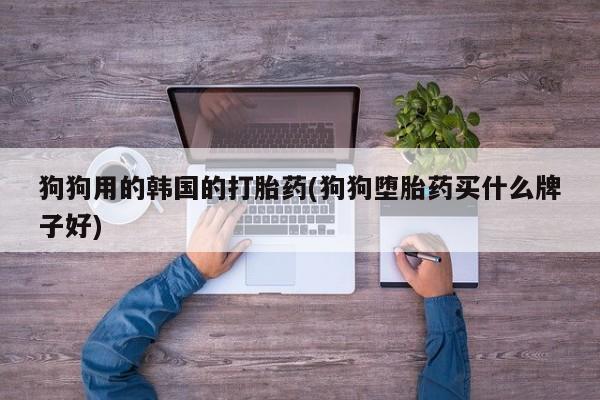 打胎药购买联系狗狗用的韩国的打胎药(狗狗堕胎药买什么牌子好)