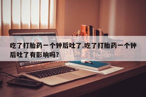 打胎药购买联系吃了打胎药一个钟后吐了.吃了打胎药一个钟后吐了有影响吗？