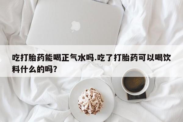 打胎药购买联系吃打胎药能喝正气水吗.吃了打胎药可以喝饮料什么的吗？