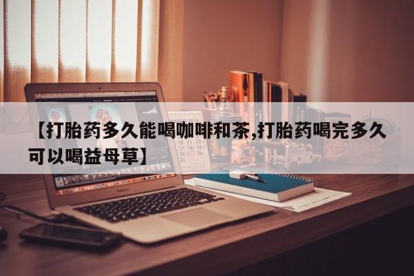 打胎药购买联系【打胎药多久能喝咖啡和茶,打胎药喝完多久可以喝益母草】