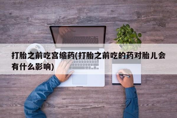 打胎药购买联系打胎之前吃宫缩药(打胎之前吃的药对胎儿会有什么影响)