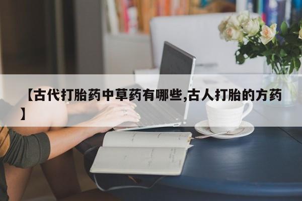 打胎药购买联系【古代打胎药中草药有哪些,古人打胎的方药】