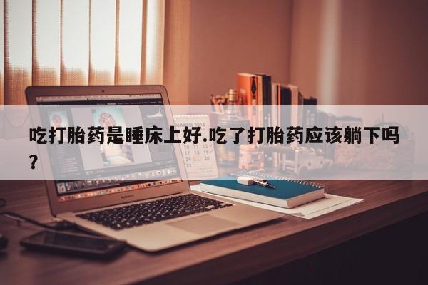 打胎药购买联系吃打胎药是睡床上好.吃了打胎药应该躺下吗？
