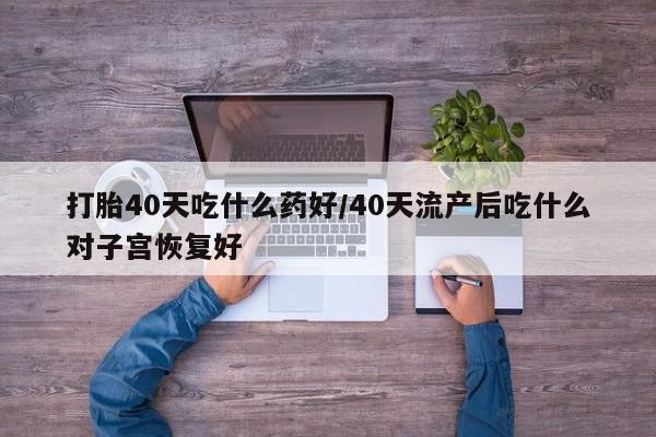 打胎药购买联系打胎40天吃什么药好/40天流产后吃什么对子宫恢复好