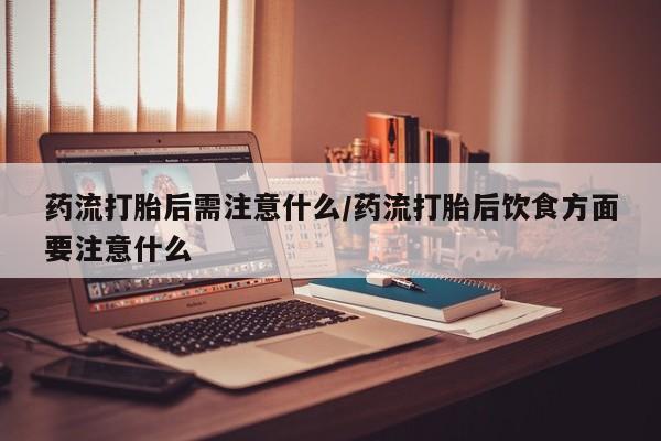 打胎药购买联系药流打胎后需注意什么/药流打胎后饮食方面要注意什么