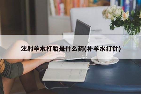 打胎药购买联系注射羊水打胎是什么药(补羊水打针)