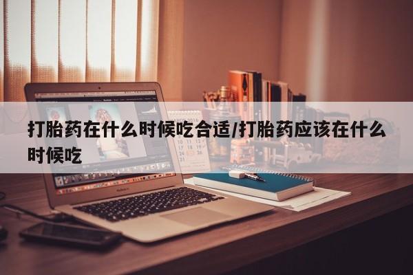 打胎药购买联系打胎药在什么时候吃合适/打胎药应该在什么时候吃