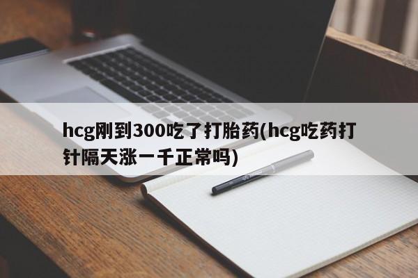 打胎药购买联系hcg刚到300吃了打胎药(hcg吃药打针隔天涨一千正常吗)