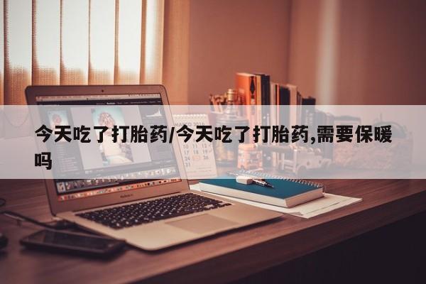 打胎药购买联系今天吃了打胎药/今天吃了打胎药,需要保暖吗
