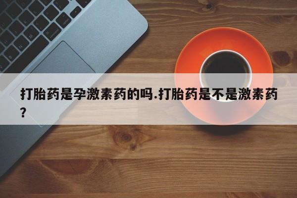 打胎药购买联系打胎药是孕激素药的吗.打胎药是不是激素药？