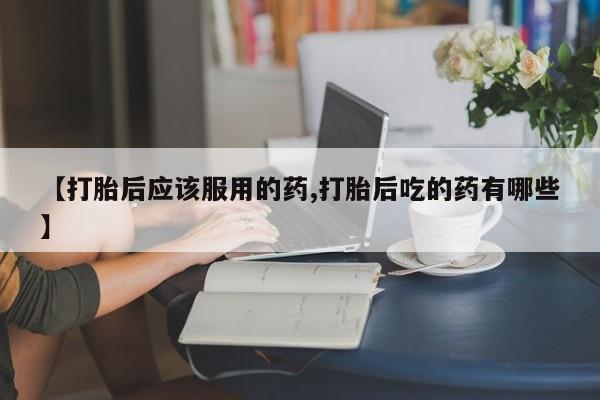 打胎药购买联系【打胎后应该服用的药,打胎后吃的药有哪些】