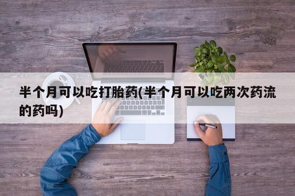 打胎药购买联系半个月可以吃打胎药(半个月可以吃两次药流的药吗)