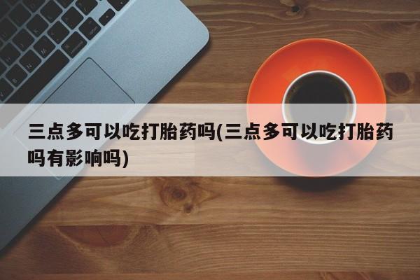 打胎药购买联系三点多可以吃打胎药吗(三点多可以吃打胎药吗有影响吗)