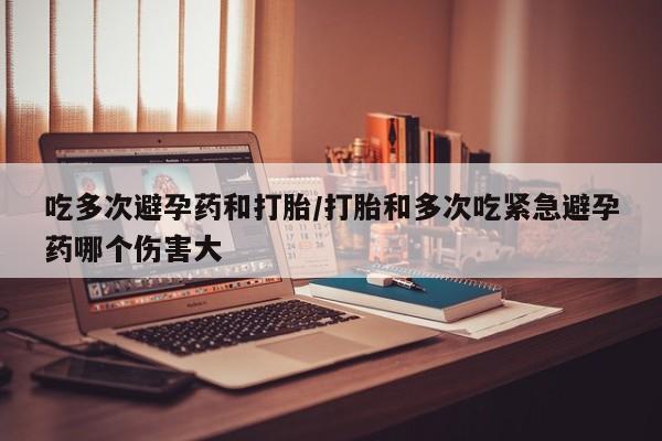 打胎药购买联系吃多次避孕药和打胎/打胎和多次吃紧急避孕药哪个伤害大