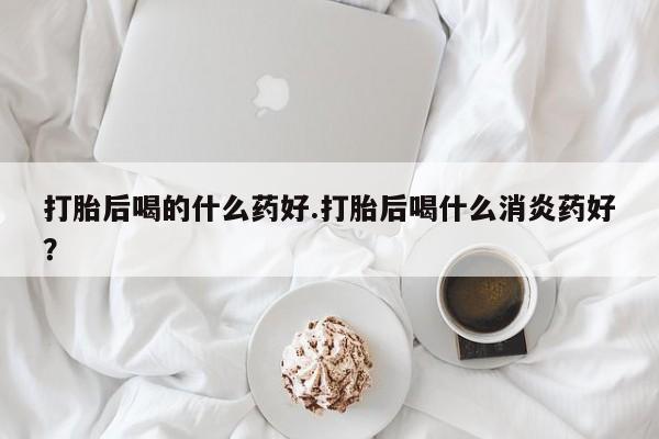打胎药购买联系打胎后喝的什么药好.打胎后喝什么消炎药好？