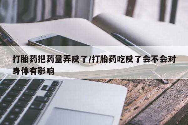 打胎药购买联系打胎药把药量弄反了/打胎药吃反了会不会对身体有影响